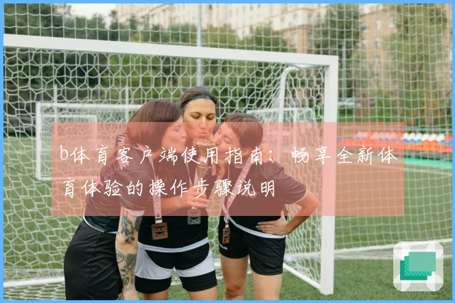 b体育客户端使用指南：畅享全新体育体验的操作步骤说明