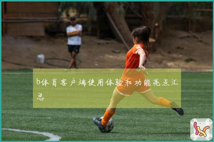 b体育客户端使用体验和功能亮点汇总